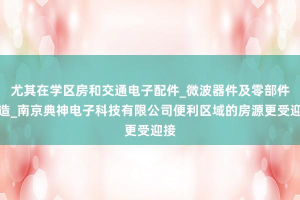 尤其在学区房和交通电子配件_微波器件及零部件制造_南京典神电子科技有限公司便利区域的房源更受迎接