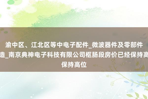 渝中区、江北区等中电子配件_微波器件及零部件制造_南京典神电子科技有限公司枢肠段房价已经保持高位