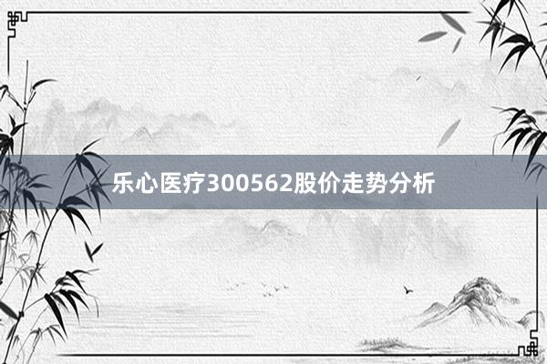 乐心医疗300562股价走势分析