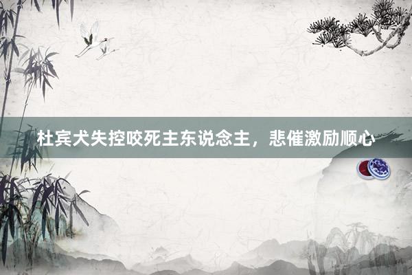 杜宾犬失控咬死主东说念主，悲催激励顺心